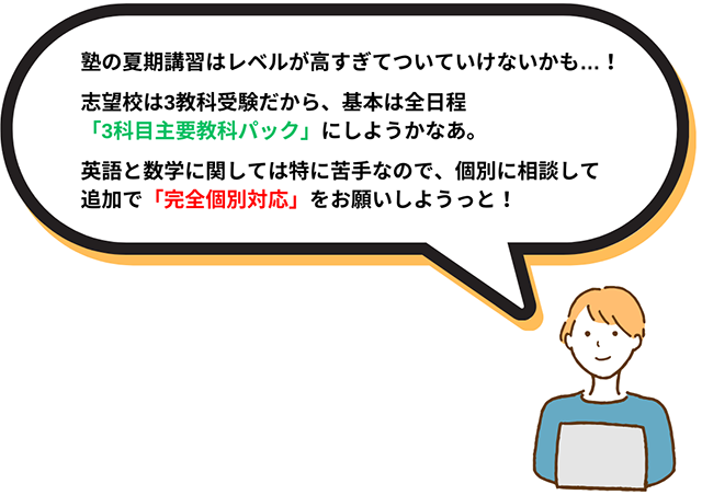 塾の夏期講習はレベルが高すぎてついていけないかも・・・！志望校は3教科受験だから、基本は全日程「3科目主要教科パック」にしようかなぁ。英語と数学に関しては特に苦手なので、個別に相談して追加で「完全個別対応」をお願いしようっと！