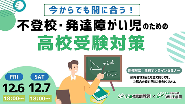 今からでも間に合う！ 不登校・発達障がい児のための高校受験対策 オンラインセミナー12.6(金)18時～ 12.7(土)18時～ 参加費無料 ※内容は2回とも全て同じです。ご都合の良い回でご参加ください。